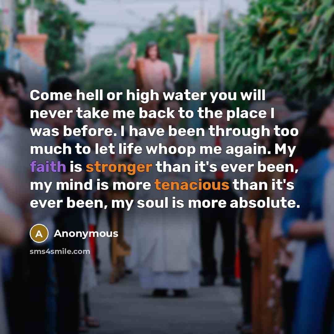 “Come hell or high water you will never take me back to the place I was before. I have been through too much to let life whoop me again. My faith is stronger than it's ever been, my mind is more tenacious than it's ever been, my soul is more absolute.” quote by Anonymous