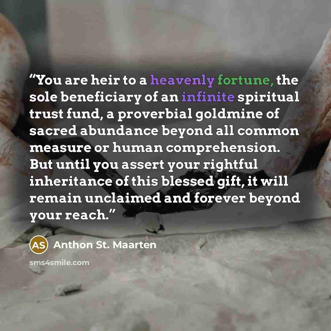“You are heir to a heavenly fortune, the sole beneficiary of an infinite spiritual trust fund, a proverbial goldmine of sacred abundance beyond all common measure or human comprehension. But until you assert your rightful inheritance of this blessed gift, it will remain unclaimed and forever beyond…” quote by Anthon St. Maarten