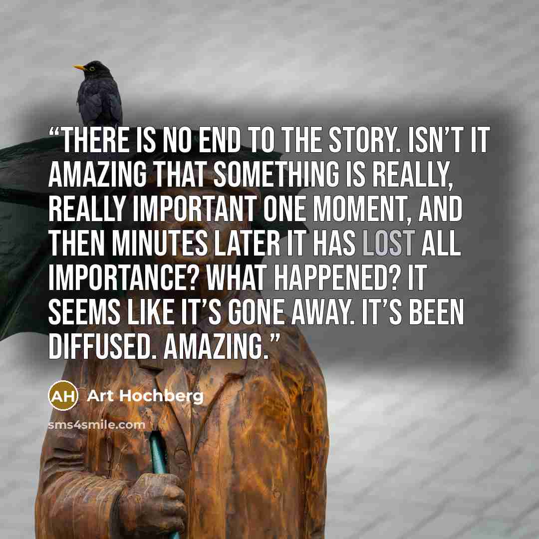 “There is no end to the story. Isn’t it amazing that something is really, really important one moment, and then minutes later it has lost all importance? What happened? It seems like it’s gone away. It’s been diffused. Amazing.” quote by Art Hochberg