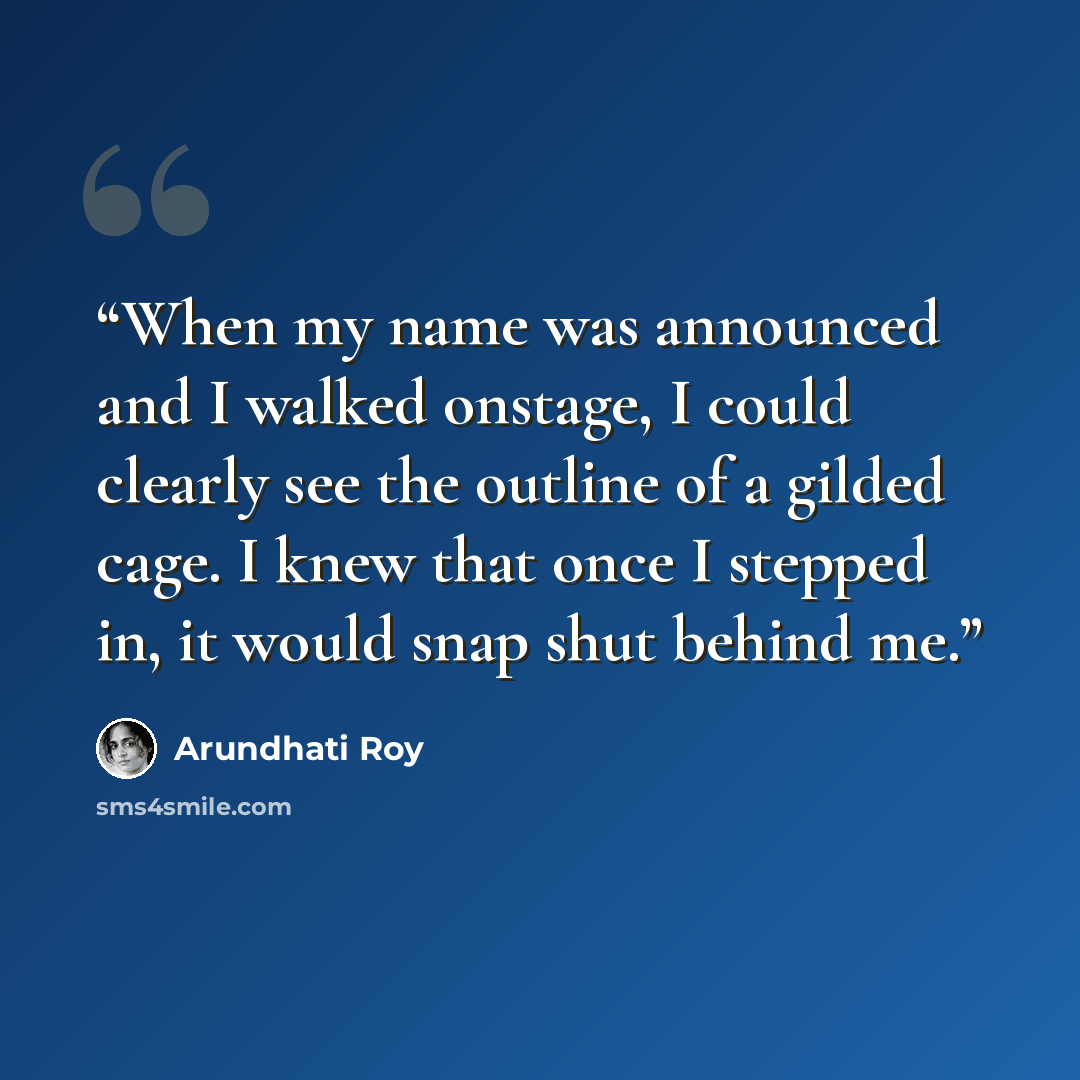 “When my name was announced and I walked onstage, I could clearly see the outline of a gilded cage. I knew that once I stepped in, it would snap shut behind me.” quote by Arundhati Roy