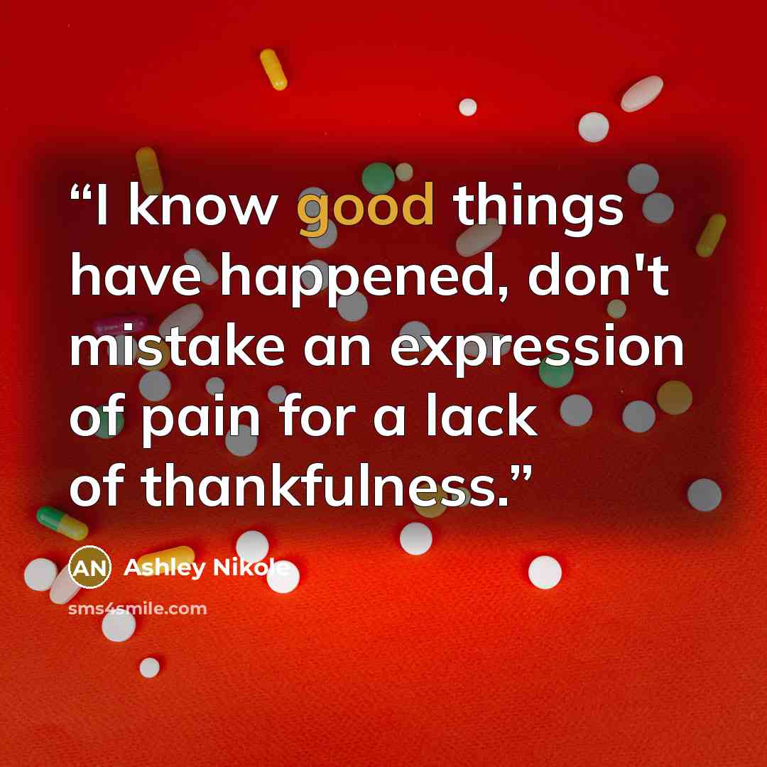 “I know good things have happened, don't mistake an expression of pain for a lack of thankfulness.” quote by Ashley Nikole