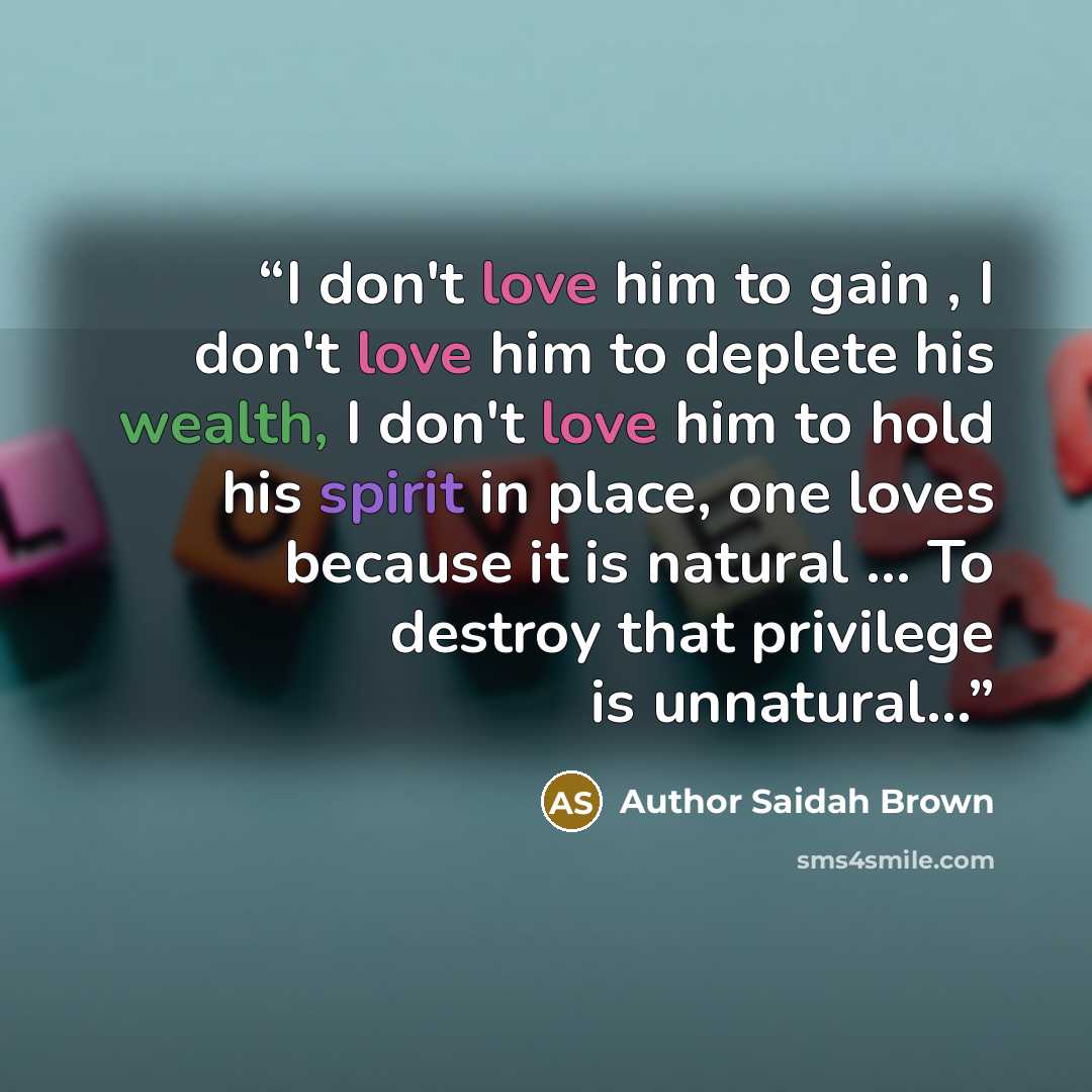 “I don't love him to gain , I don't love him to deplete his wealth, I don't love him to hold his spirit in place, one loves because it is natural … To destroy that privilege is unnatural…” quote by Author Saidah Brown