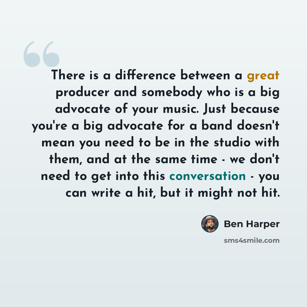 “There is a difference between a great producer and somebody who is a big advocate of your music. Just because you're a big advocate for a band doesn't mean you need to be in the studio with them, and at the same time - we don't need to get into this conversation - you can write a hit, but it might…” quote by Ben Harper