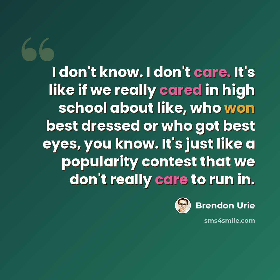 “I don't know. I don't care. It's like if we really cared in high school about like, who won best dressed or who got best eyes, you know. It's just like a popularity contest that we don't really care to run in.” quote by Brendon Urie