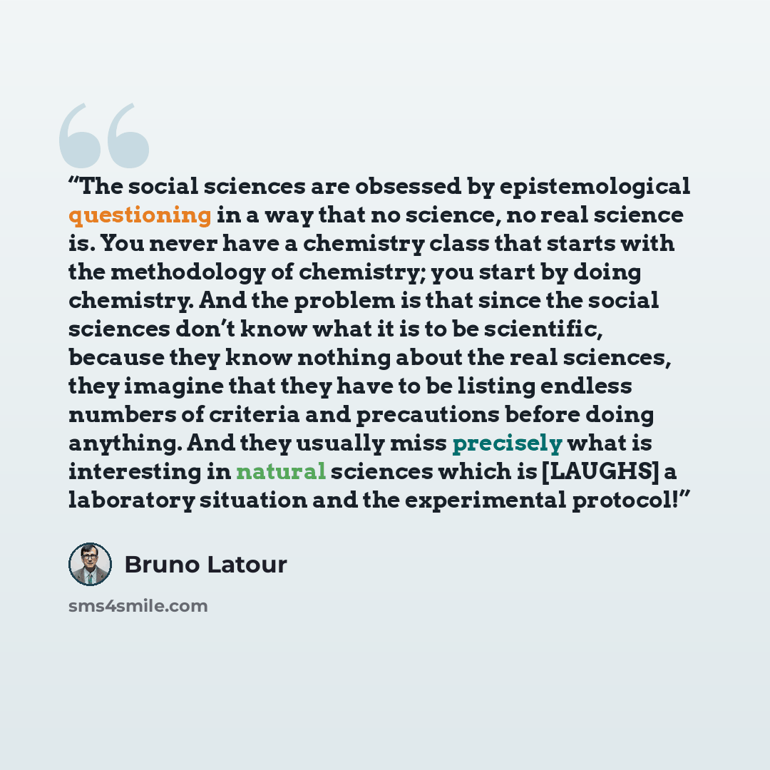 “The social sciences are obsessed by epistemological questioning in a way that no science, no real science is. You never have a chemistry class that starts with the methodology of chemistry; you start by doing chemistry. And the problem is that since the social sciences don’t know what it is to be…” quote by Bruno Latour