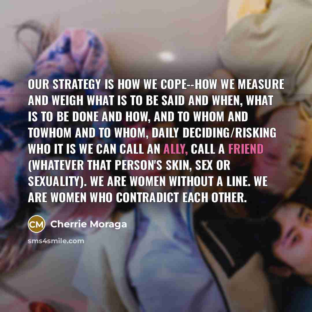 “Our strategy is how we cope--how we measure and weigh what is to be said and when, what is to be done and how, and to whom and towhom and to whom, daily deciding/risking who it is we can call an ally, call a friend (whatever that person's skin, sex or sexuality). We are women without a line. We…” quote by Cherrie Moraga