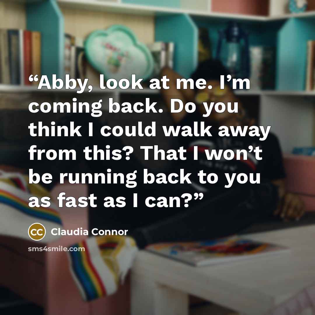 “Abby, look at me. I’m coming back. Do you think I could walk away from this? That I won’t be running back to you as fast as I can?” quote by Claudia Connor