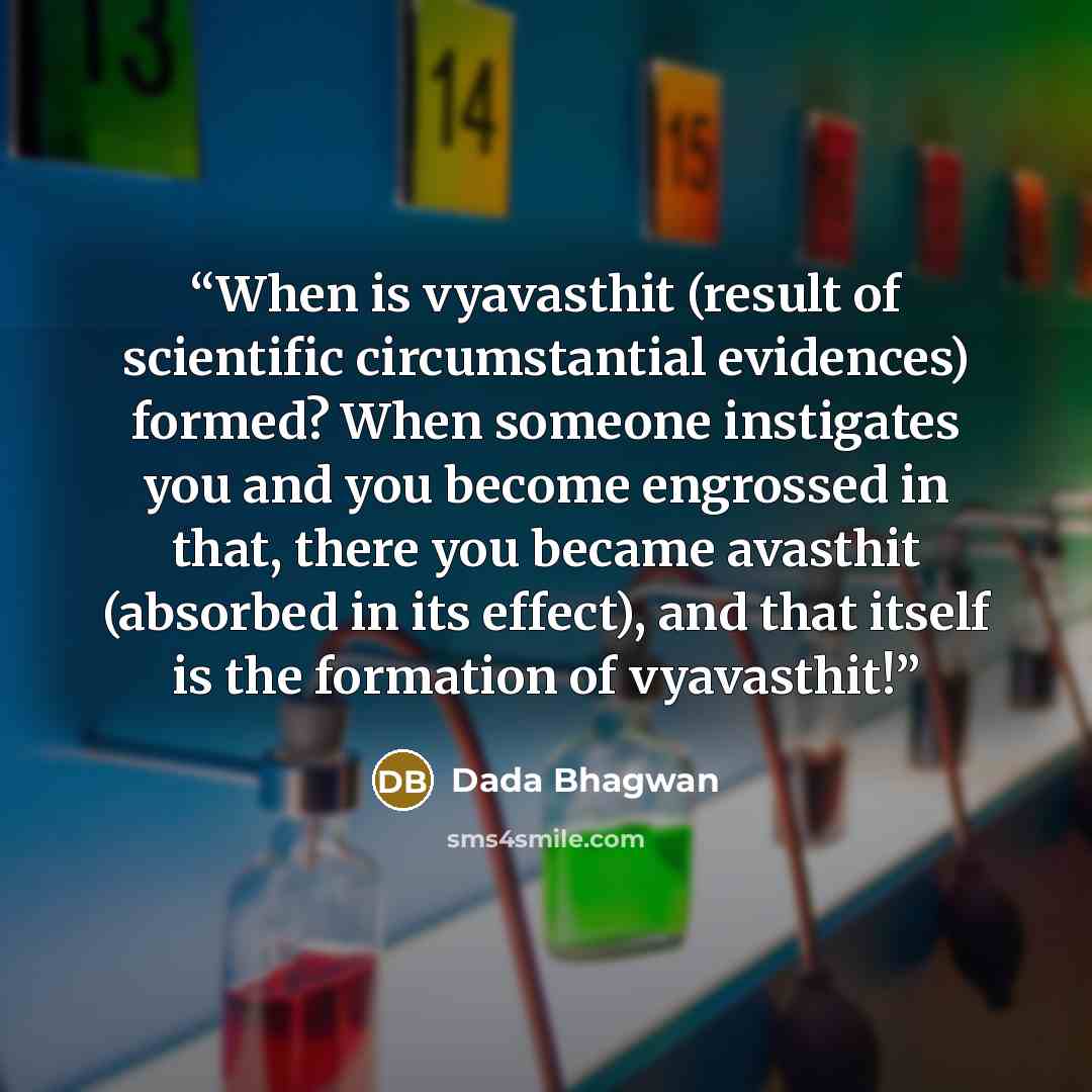“When is vyavasthit (result of scientific circumstantial evidences) formed? When someone instigates you and you become engrossed in that, there you became avasthit (absorbed in its effect), and that itself is the formation of vyavasthit!” quote by Dada Bhagwan