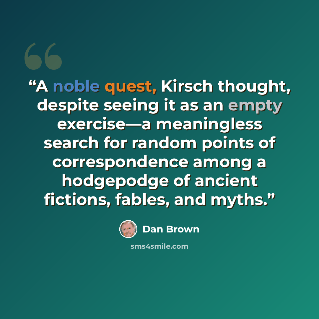 “A noble quest, Kirsch thought, despite seeing it as an empty exercise—a meaningless search for random points of correspondence among a hodgepodge of ancient fictions, fables, and myths.” quote by Dan Brown