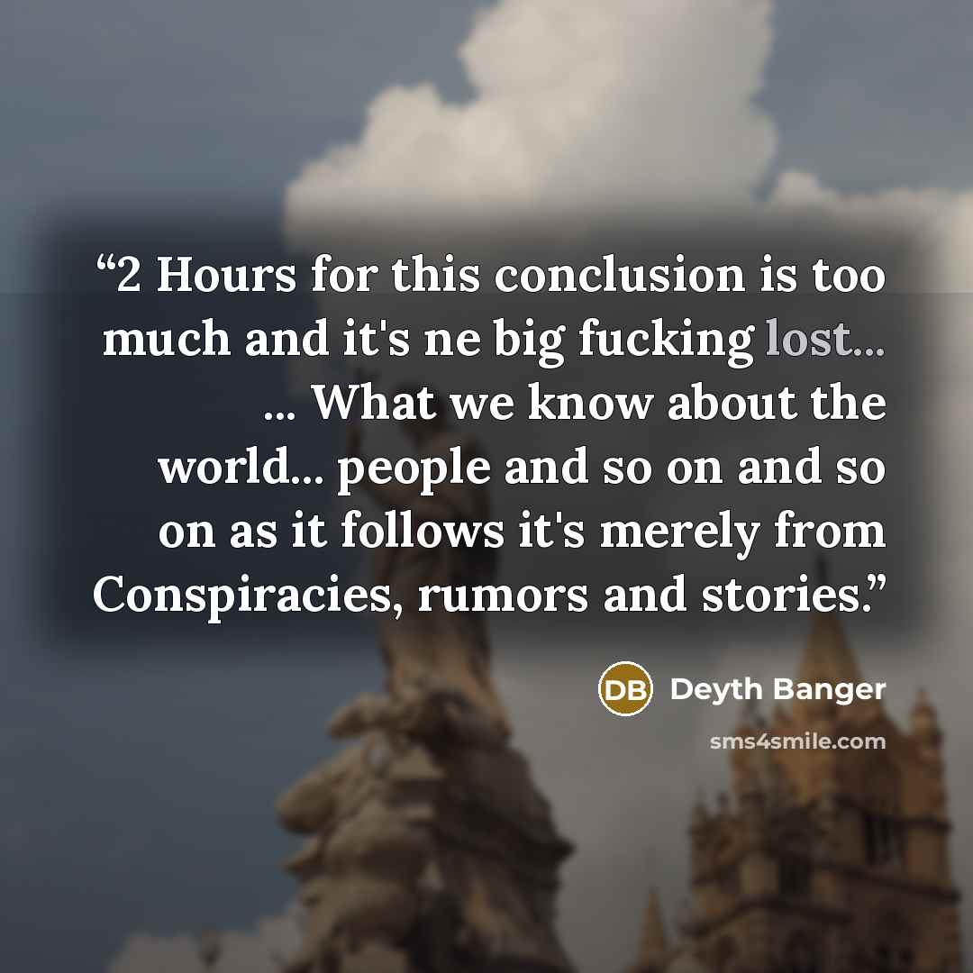 “2 Hours for this conclusion is too much and it's ne big fucking lost... ... What we know about the world... people and so on and so on as it follows it's merely from Conspiracies, rumors and stories.” quote by Deyth Banger