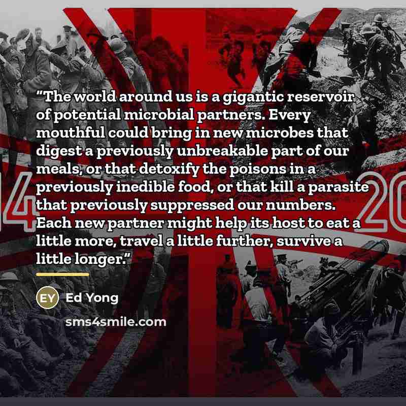 “The world around us is a gigantic reservoir of potential microbial partners. Every mouthful could bring in new microbes that digest a previously unbreakable part of our meals, or that detoxify the poisons in a previously inedible food, or that kill a parasite that previously suppressed our…” quote by Ed Yong