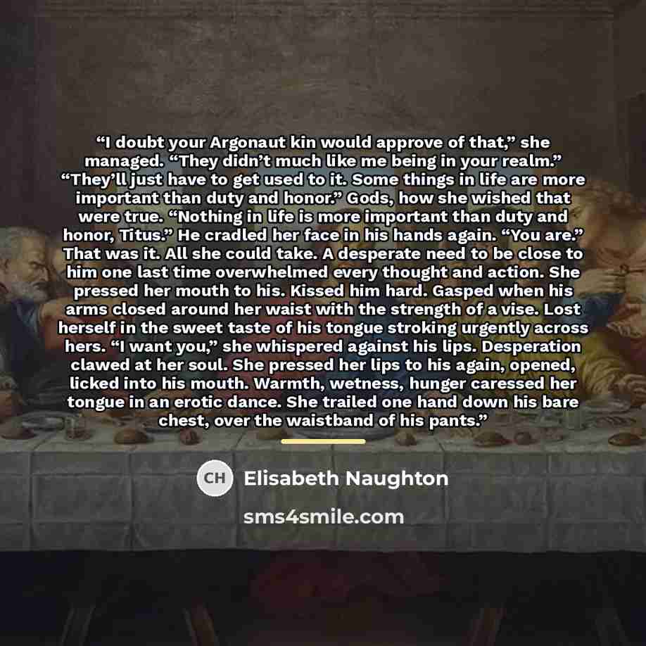 “I doubt your Argonaut kin would approve of that,” she managed. “They didn’t much like me being in your realm.” “They’ll just have to get used to it. Some things in life are more important than duty and honor.” Gods, how she wished that were true. “Nothing in life is more important than duty and…” quote by Elisabeth Naughton