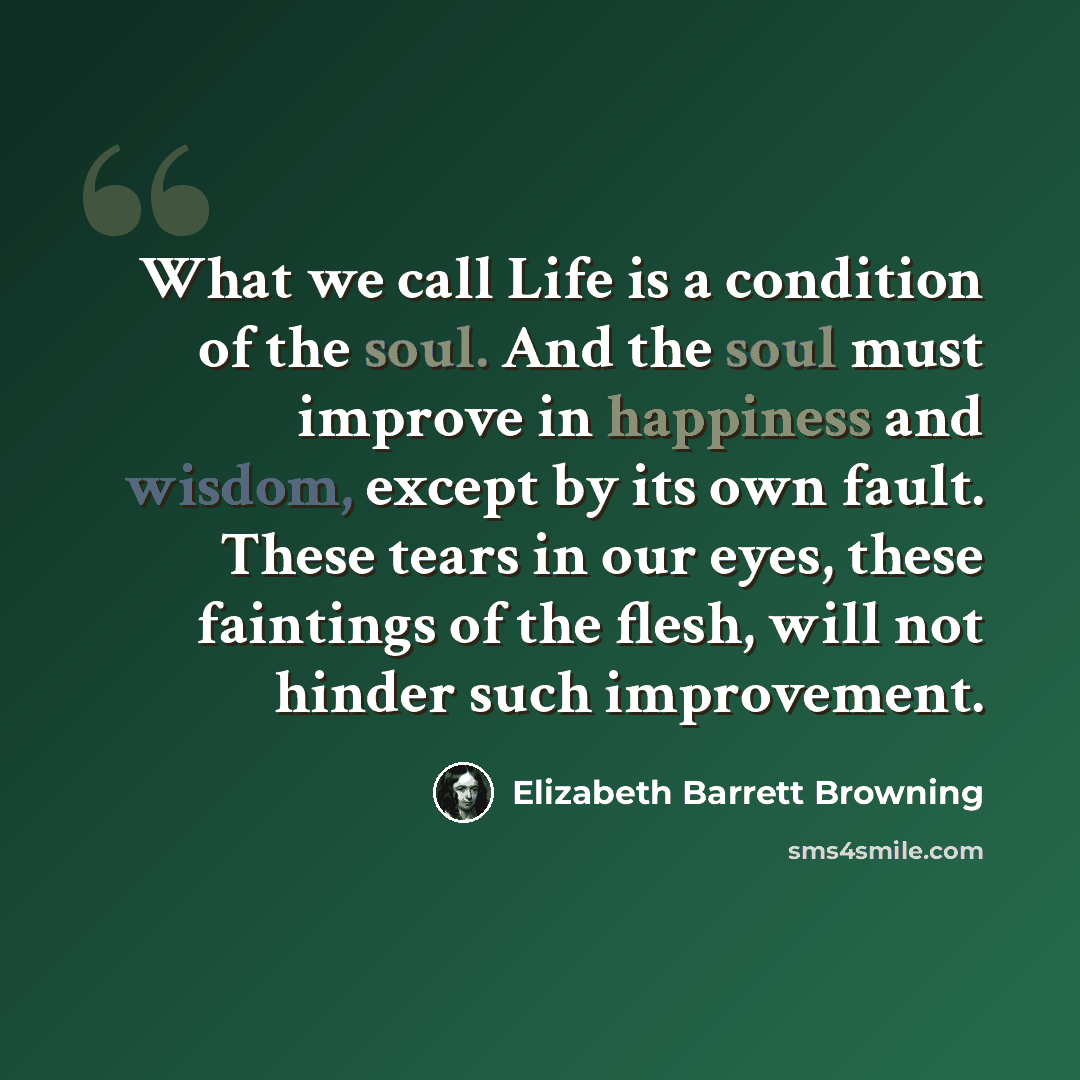 “What we call Life is a condition of the soul. And the soul must improve in happiness and wisdom, except by its own fault. These tears in our eyes, these faintings of the flesh, will not hinder such improvement.” quote by Elizabeth Barrett Browning