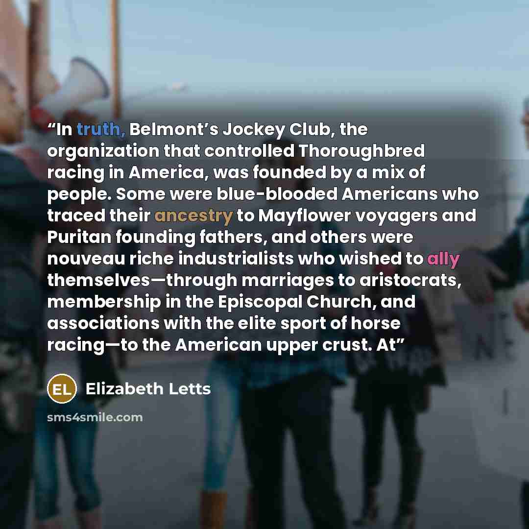 “In truth, Belmont’s Jockey Club, the organization that controlled Thoroughbred racing in America, was founded by a mix of people. Some were blue-blooded Americans who traced their ancestry to Mayflower voyagers and Puritan founding fathers, and others were nouveau riche industrialists who wished…” quote by Elizabeth Letts