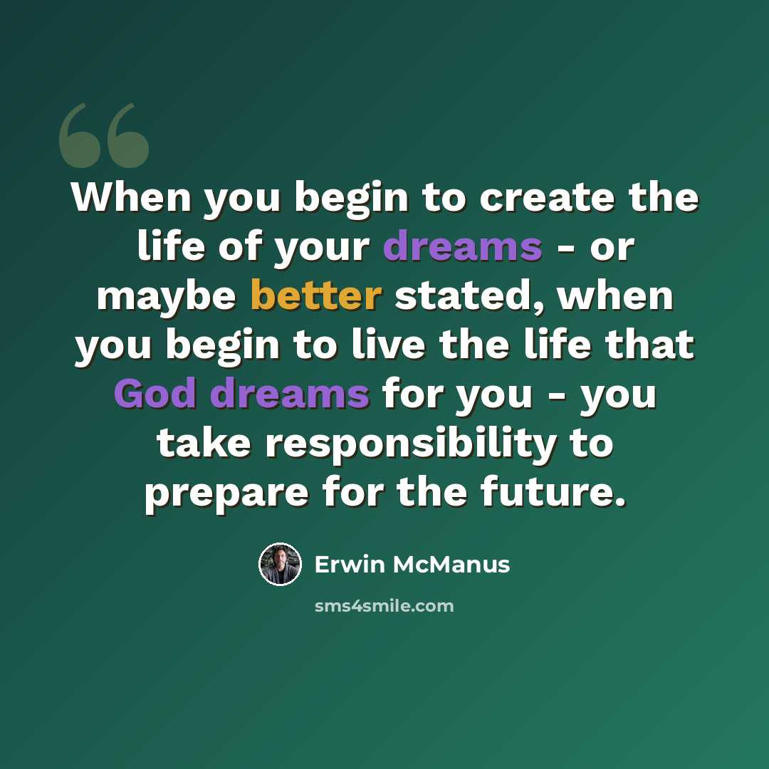 “When you begin to create the life of your dreams - or maybe better stated, when you begin to live the life that God dreams for you - you take responsibility to prepare for the future.” quote by Erwin McManus