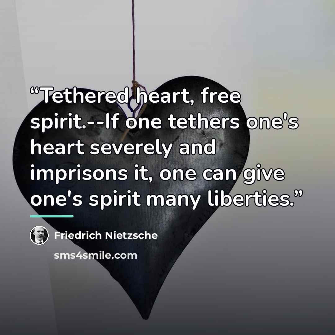 “Tethered heart, free spirit.--If one tethers one's heart severely and imprisons it, one can give one's spirit many liberties.” quote by Friedrich Nietzsche