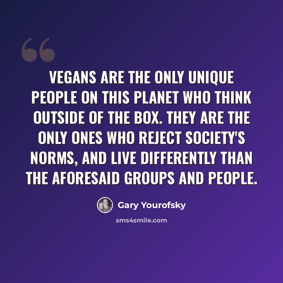 “Vegans are the ONLY unique people on this planet who think outside of the box. They are the ONLY ones who reject society's norms, and live differently than the aforesaid groups and people.” quote by Gary Yourofsky