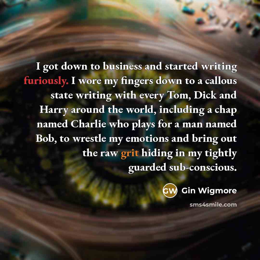 “I got down to business and started writing furiously. I wore my fingers down to a callous state writing with every Tom, Dick and Harry around the world, including a chap named Charlie who plays for a man named Bob, to wrestle my emotions and bring out the raw grit hiding in my tightly guarded…” quote by Gin Wigmore