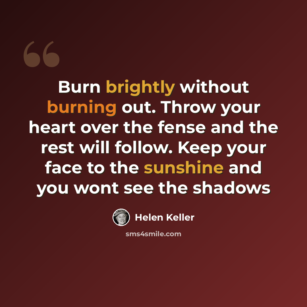 “Burn brightly without burning out. Throw your heart over the fense and the rest will follow. Keep your face to the sunshine and you wont see the shadows” quote by Helen Keller