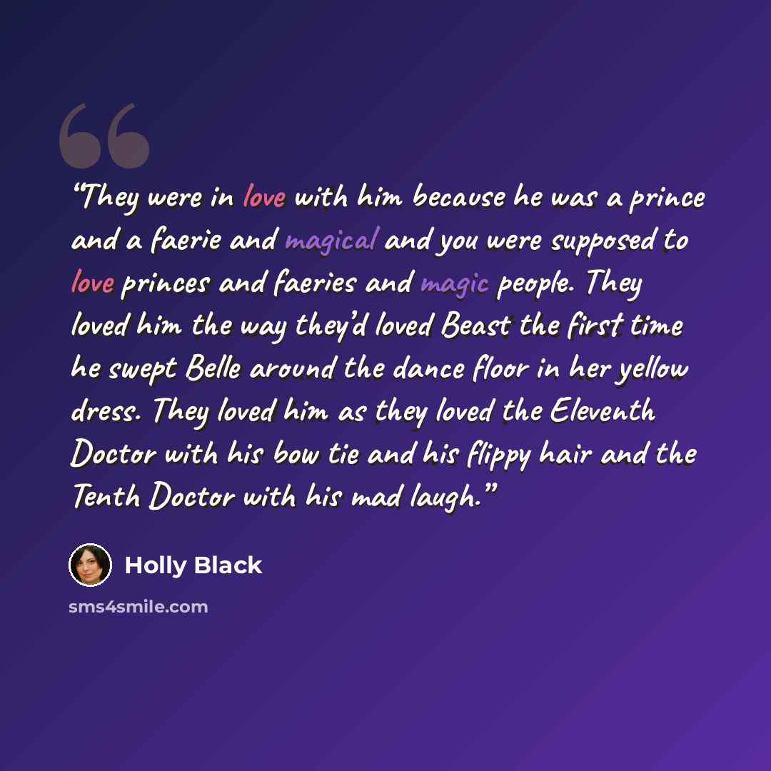 “They were in love with him because he was a prince and a faerie and magical and you were supposed to love princes and faeries and magic people. They loved him the way they’d loved Beast the first time he swept Belle around the dance floor in her yellow dress. They loved him as they loved the…” quote by Holly Black