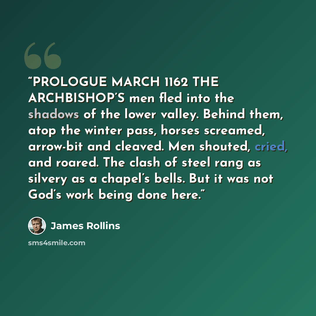 “PROLOGUE MARCH 1162 THE ARCHBISHOP’S men fled into the shadows of the lower valley. Behind them, atop the winter pass, horses screamed, arrow-bit and cleaved. Men shouted, cried, and roared. The clash of steel rang as silvery as a chapel’s bells. But it was not God’s work being done here.” quote by James Rollins