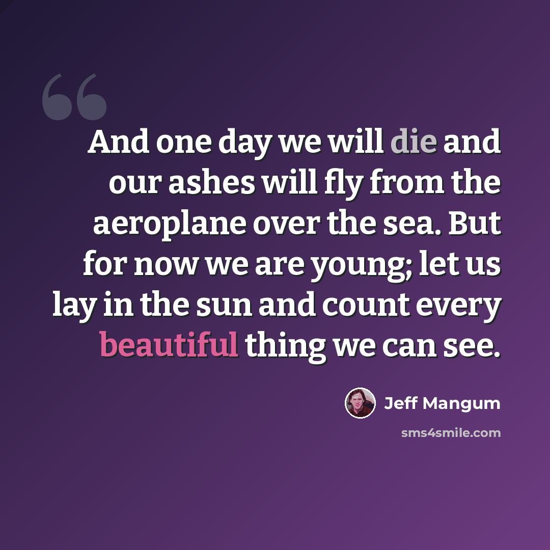 “And one day we will die and our ashes will fly from the aeroplane over the sea. But for now we are young; let us lay in the sun and count every beautiful thing we can see.” quote by Jeff Mangum