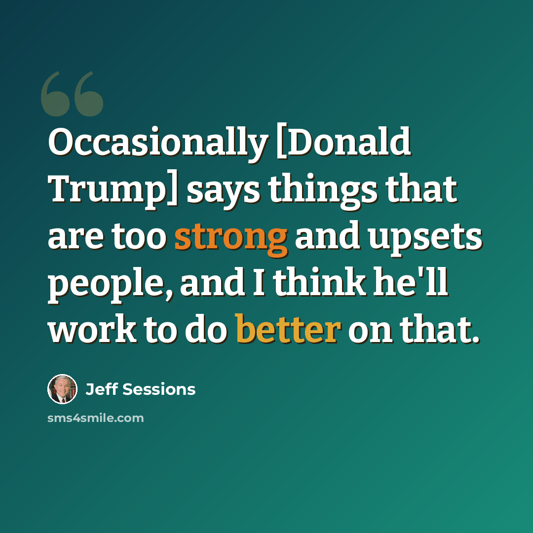 “Occasionally [Donald Trump] says things that are too strong and upsets people, and I think he'll work to do better on that.” quote by Jeff Sessions