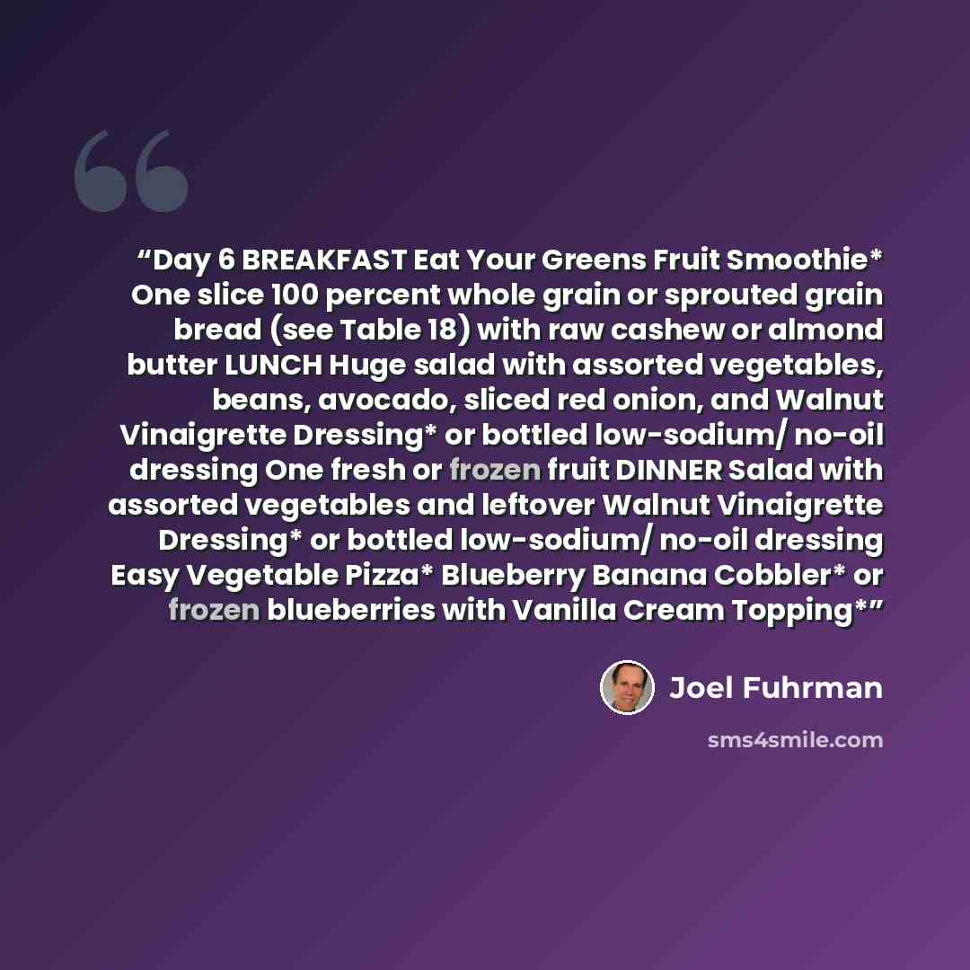 “Day 6 BREAKFAST Eat Your Greens Fruit Smoothie* One slice 100 percent whole grain or sprouted grain bread (see Table 18) with raw cashew or almond butter LUNCH Huge salad with assorted vegetables, beans, avocado, sliced red onion, and Walnut Vinaigrette Dressing* or bottled low-sodium/ no-oil…” quote by Joel Fuhrman