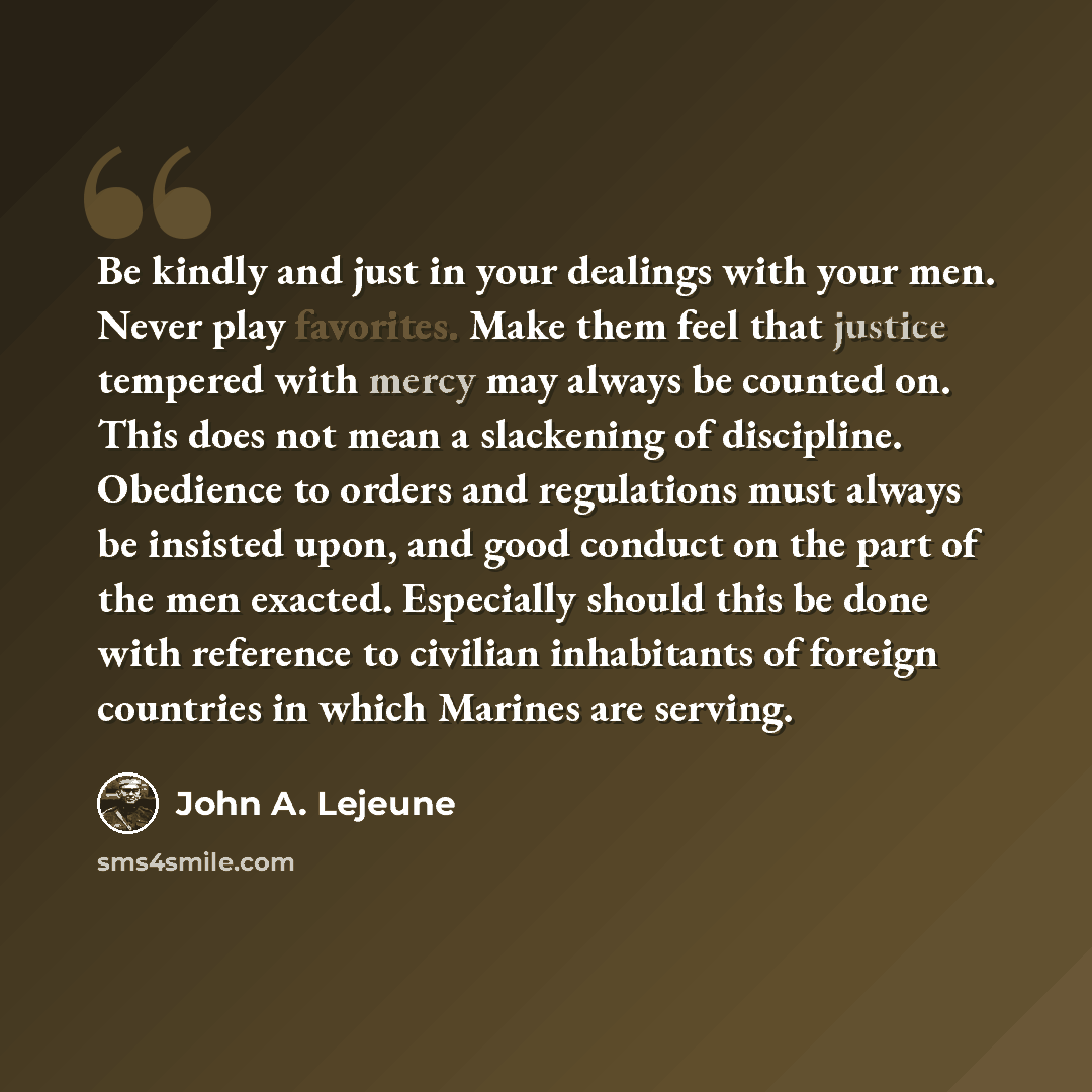 “Be kindly and just in your dealings with your men. Never play favorites. Make them feel that justice tempered with mercy may always be counted on. This does not mean a slackening of discipline. Obedience to orders and regulations must always be insisted upon, and good conduct on the part of the…” quote by John A. Lejeune