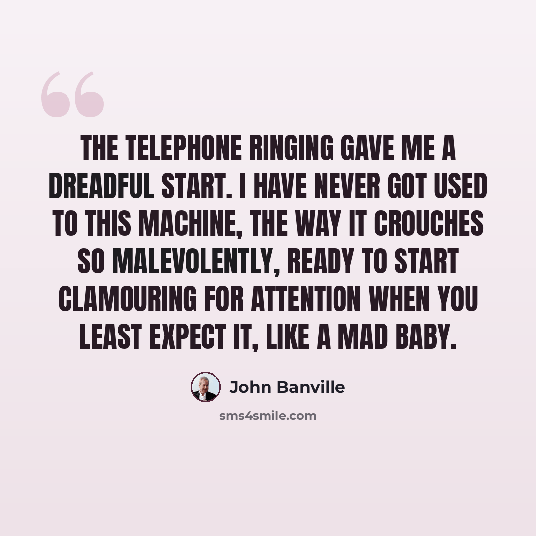 “The telephone ringing gave me a dreadful start. I have never got used to this machine, the way it crouches so malevolently, ready to start clamouring for attention when you least expect it, like a mad baby.” quote by John Banville
