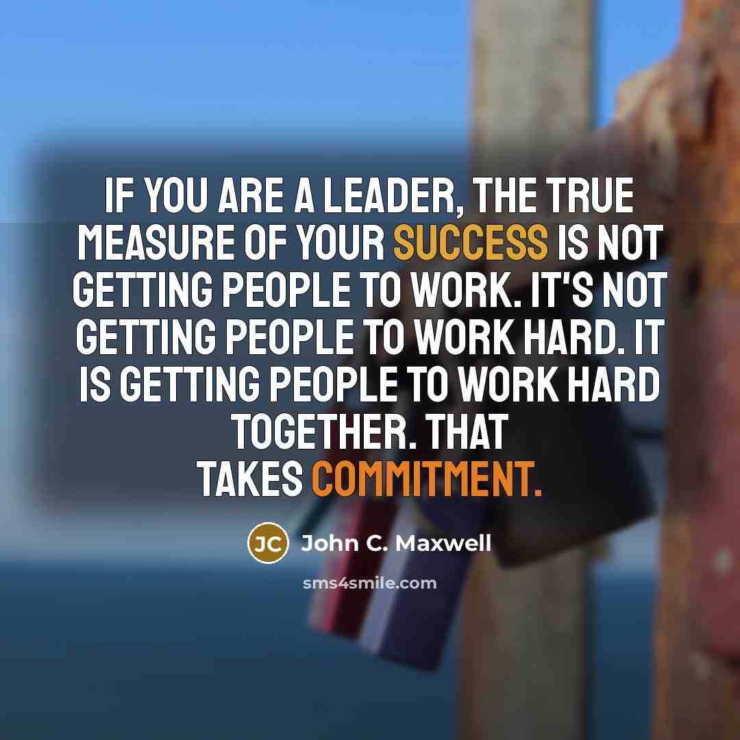 “If you are a leader, the true measure of your success is not getting people to work. It's not getting people to work hard. It is getting people to work hard together. That takes commitment.” quote by John C. Maxwell
