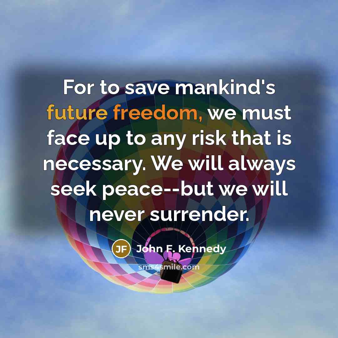 “For to save mankind's future freedom, we must face up to any risk that is necessary. We will always seek peace--but we will never surrender.” quote by John F. Kennedy