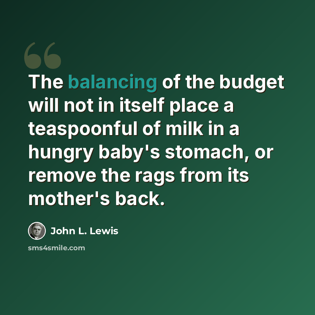 “The balancing of the budget will not in itself place a teaspoonful of milk in a hungry baby's stomach, or remove the rags from its mother's back.” quote by John L. Lewis