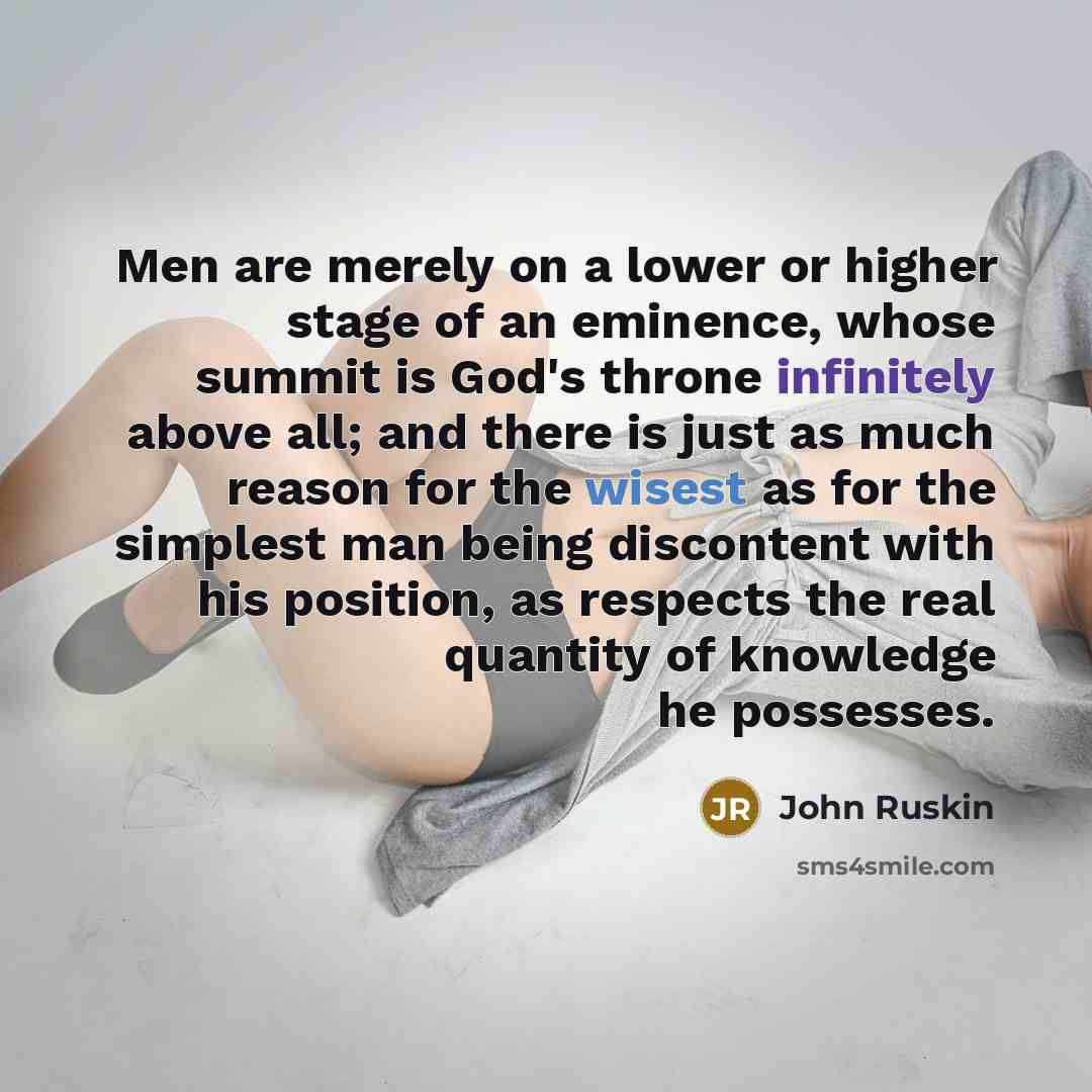 “Men are merely on a lower or higher stage of an eminence, whose summit is God's throne infinitely above all; and there is just as much reason for the wisest as for the simplest man being discontent with his position, as respects the real quantity of knowledge he possesses.” quote by John Ruskin