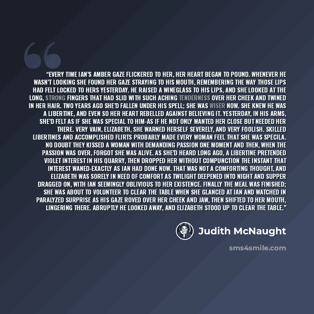“Every time Ian’s amber gaze flickered to her, her heart began to pound. Whenever he wasn’t looking she found her gaze straying to his mouth, remembering the way those lips had felt locked to hers yesterday. He raised a wineglass to his lips, and she looked at the long, strong fingers that had slid…” quote by Judith McNaught