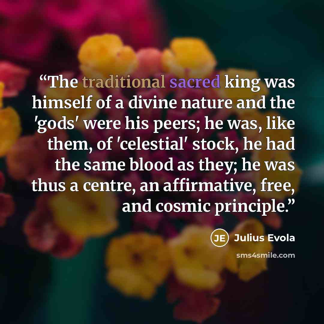 “The traditional sacred king was himself of a divine nature and the 'gods' were his peers; he was, like them, of 'celestial' stock, he had the same blood as they; he was thus a centre, an affirmative, free, and cosmic principle.” quote by Julius Evola