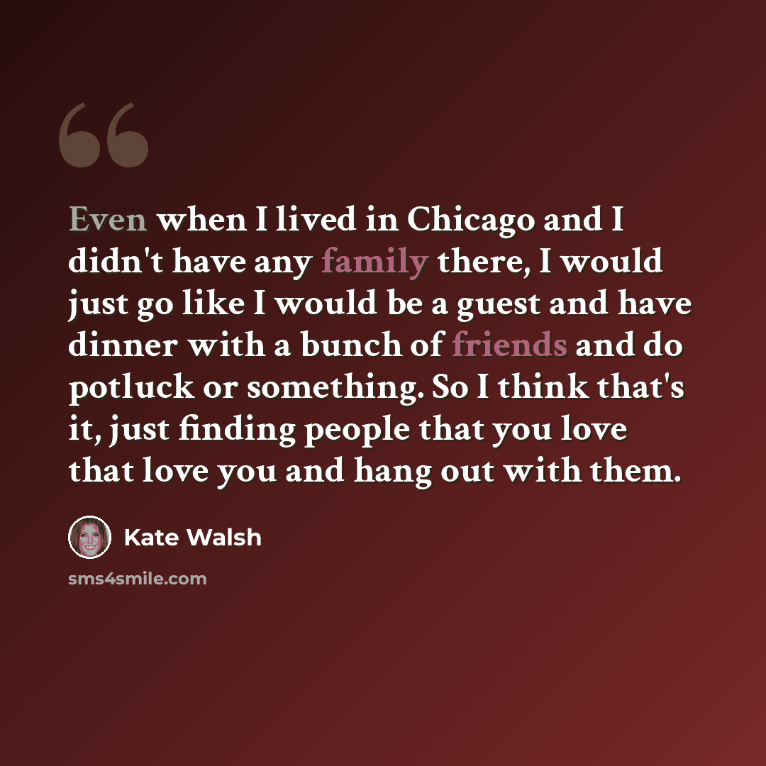 “Even when I lived in Chicago and I didn't have any family there, I would just go like I would be a guest and have dinner with a bunch of friends and do potluck or something. So I think that's it, just finding people that you love that love you and hang out with them.” quote by Kate Walsh