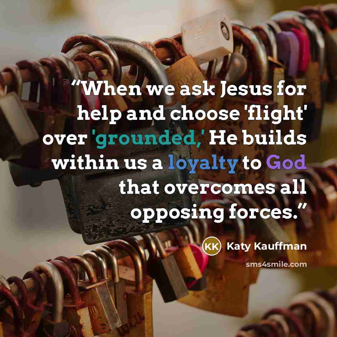 “When we ask Jesus for help and choose 'flight' over 'grounded,' He builds within us a loyalty to God that overcomes all opposing forces.” quote by Katy Kauffman