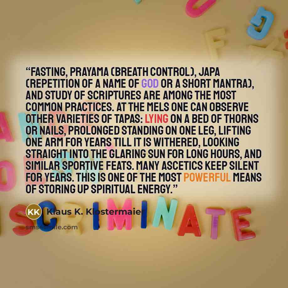 “Fasting, prayama (breath control), japa (repetition of a name of God or a short mantra), and study of scriptures are among the most common practices. At the mels one can observe other varieties of tapas: lying on a bed of thorns or nails, prolonged standing on one leg, lifting one arm for years…” quote by Klaus K. Klostermaier