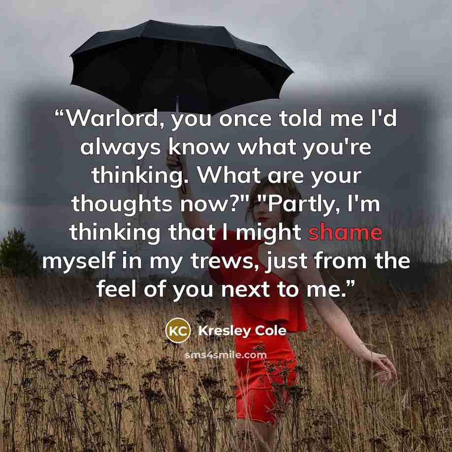 “Warlord, you once told me I'd always know what you're thinking. What are your thoughts now?" "Partly, I'm thinking that I might shame myself in my trews, just from the feel of you next to me.” quote by Kresley Cole
