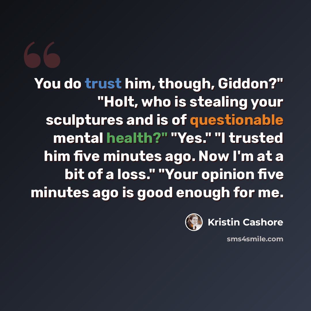 “You do trust him, though, Giddon?" "Holt, who is stealing your sculptures and is of questionable mental health?" "Yes." "I trusted him five minutes ago. Now I'm at a bit of a loss." "Your opinion five minutes ago is good enough for me.” quote by Kristin Cashore