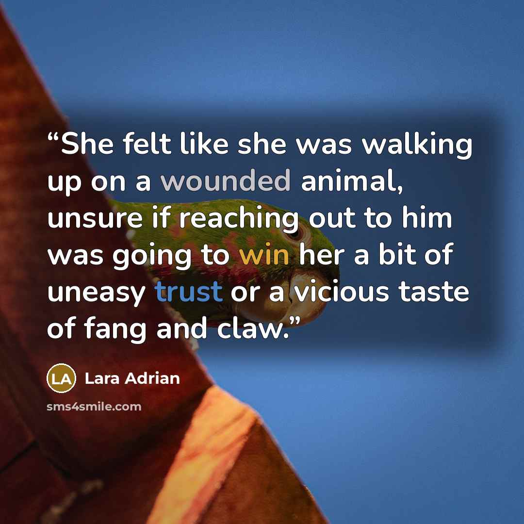 “She felt like she was walking up on a wounded animal, unsure if reaching out to him was going to win her a bit of uneasy trust or a vicious taste of fang and claw.” quote by Lara Adrian