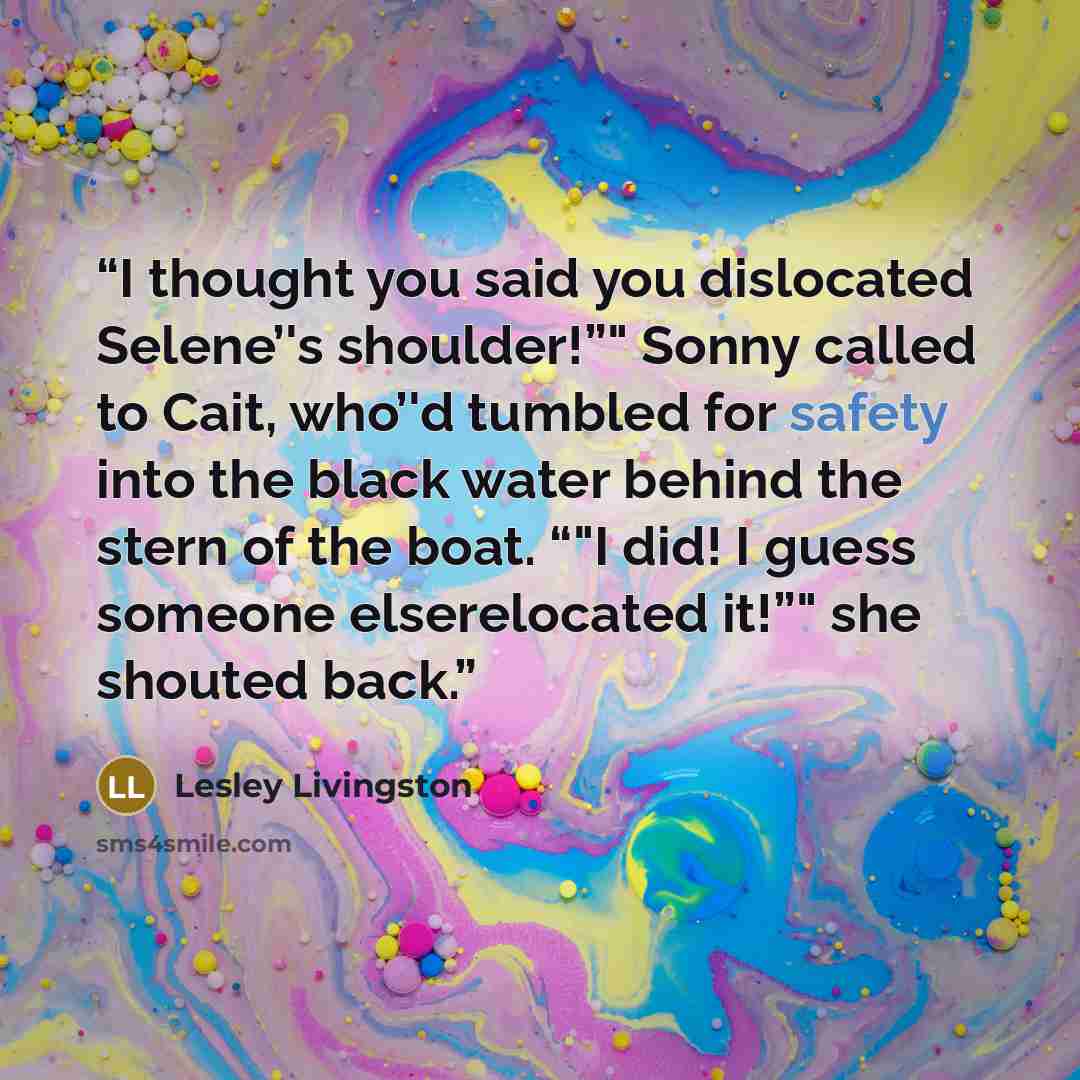 “I thought you said you dislocated Selene’'s shoulder!”" Sonny called to Cait, who’'d tumbled for safety into the black water behind the stern of the boat. “"I did! I guess someone elserelocated it!”" she shouted back.” quote by Lesley Livingston