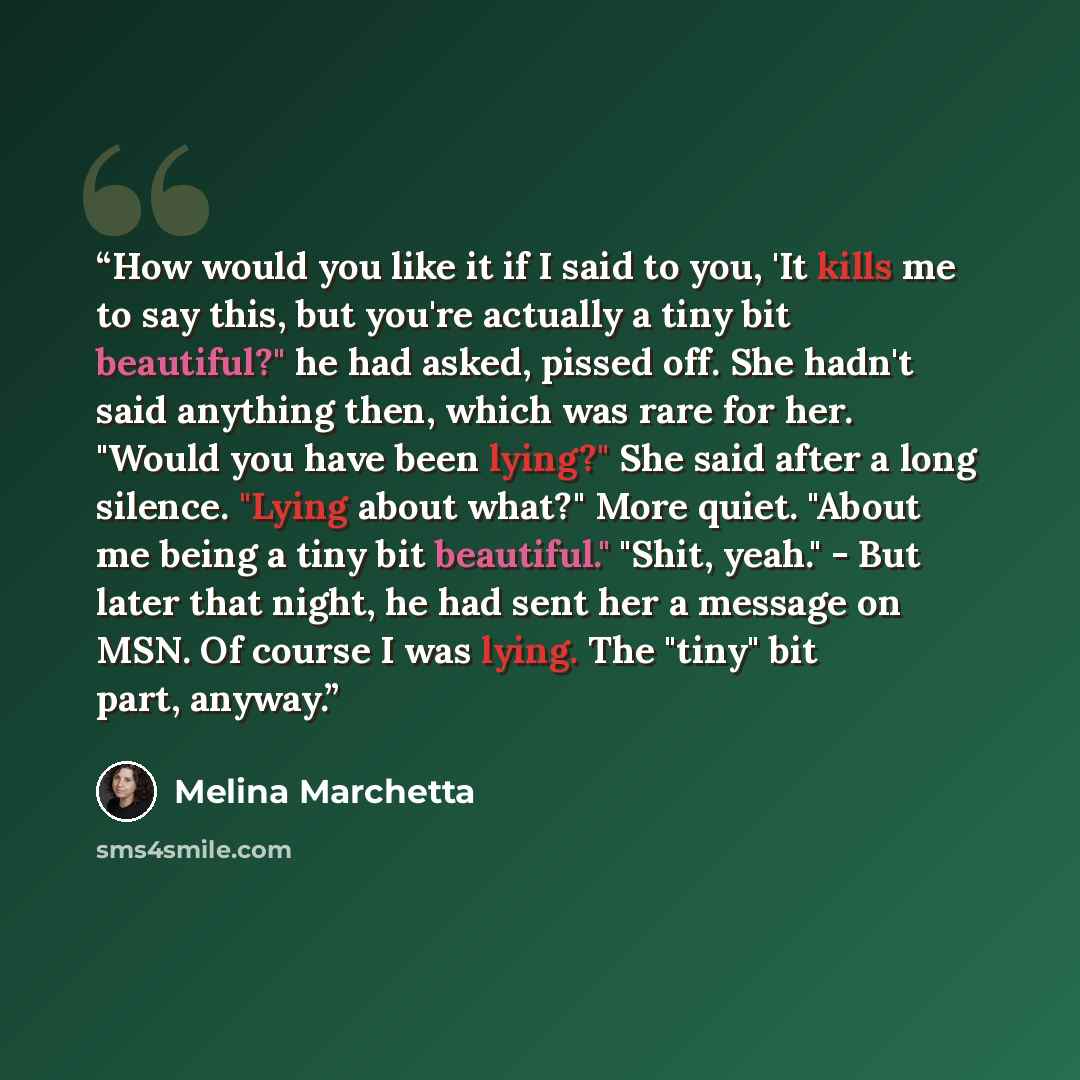 “How would you like it if I said to you, 'It kills me to say this, but you're actually a tiny bit beautiful?" he had asked, pissed off. She hadn't said anything then, which was rare for her. "Would you have been lying?" She said after a long silence. "Lying about what?" More quiet. "About me being…” quote by Melina Marchetta