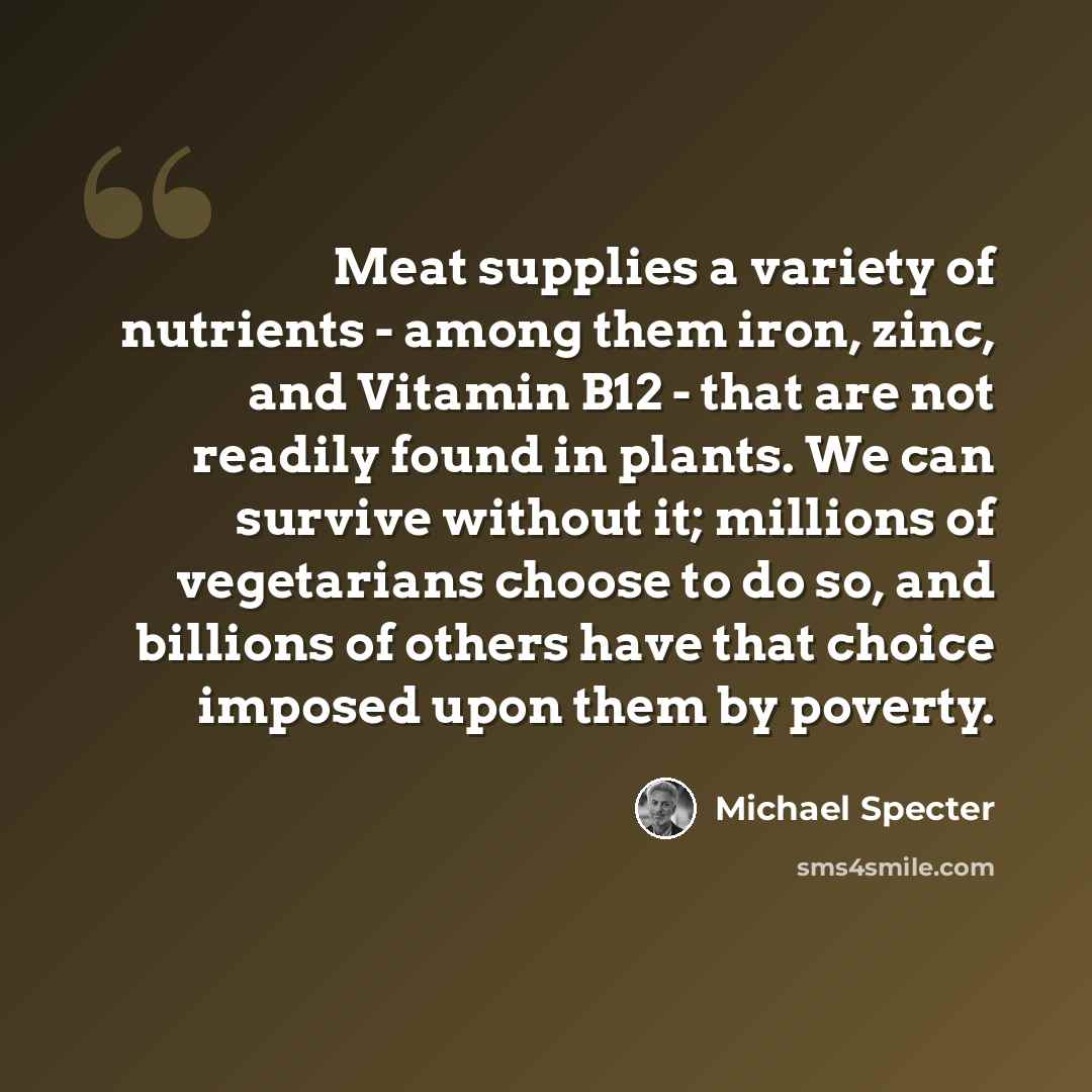 “Meat supplies a variety of nutrients - among them iron, zinc, and Vitamin B12 - that are not readily found in plants. We can survive without it; millions of vegetarians choose to do so, and billions of others have that choice imposed upon them by poverty.” quote by Michael Specter