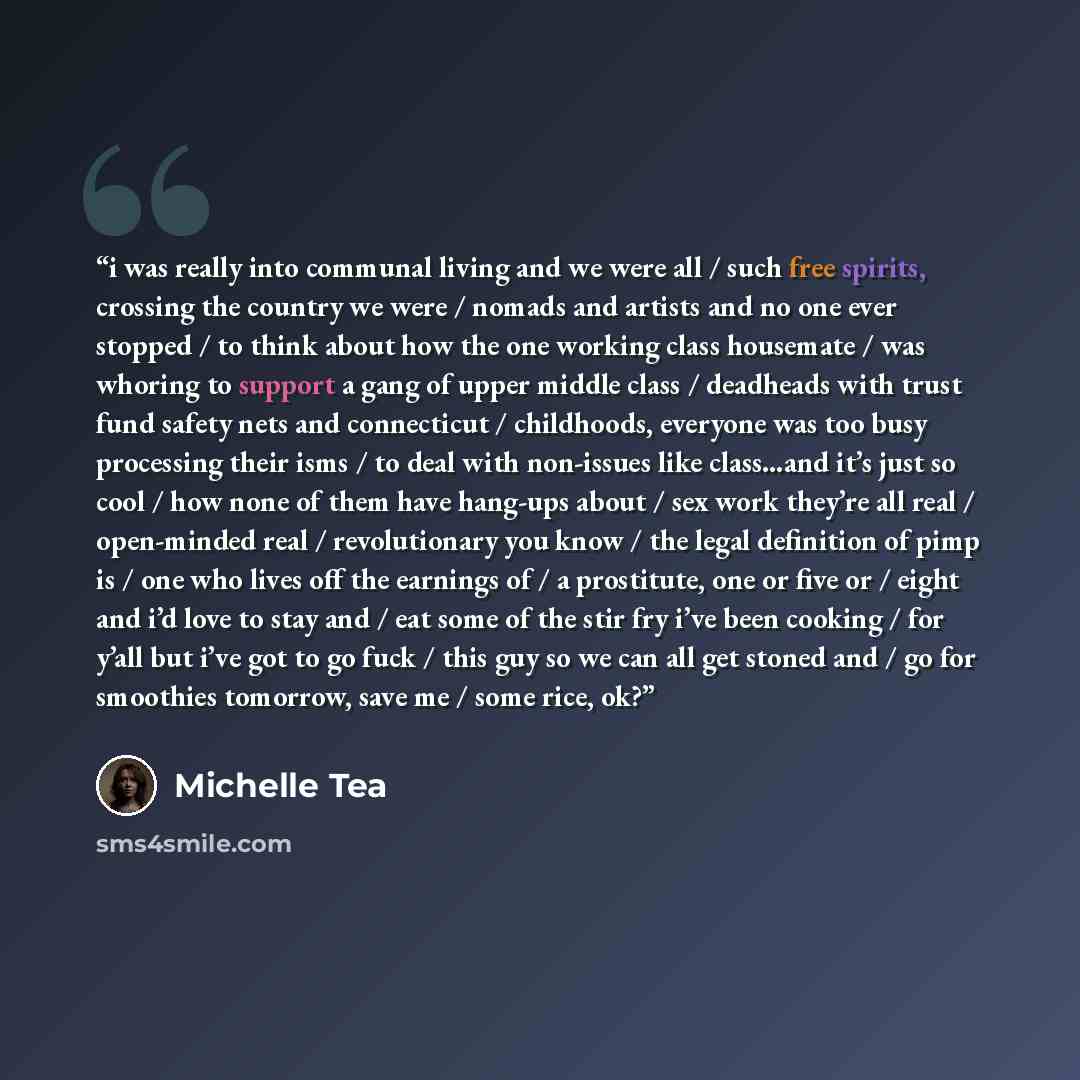 “i was really into communal living and we were all / such free spirits, crossing the country we were / nomads and artists and no one ever stopped / to think about how the one working class housemate / was whoring to support a gang of upper middle class / deadheads with trust fund safety nets and…” quote by Michelle Tea