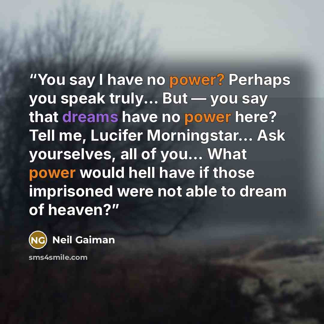 “You say I have no power? Perhaps you speak truly... But — you say that dreams have no power here? Tell me, Lucifer Morningstar... Ask yourselves, all of you... What power would hell have if those imprisoned were not able to dream of heaven?” quote by Neil Gaiman