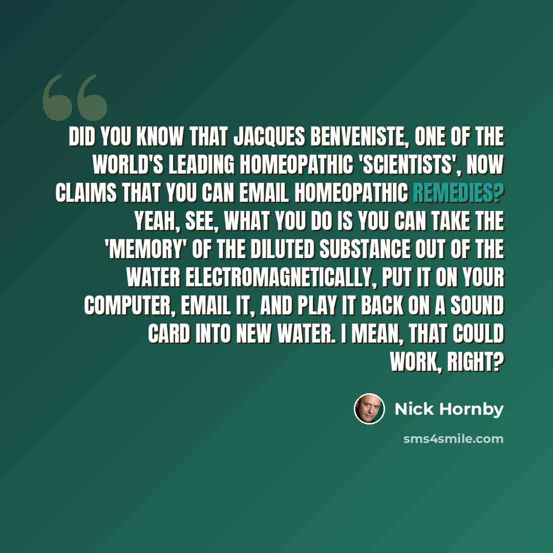 “Did you know that Jacques Benveniste, one of the world's leading homeopathic 'scientists', now claims that you can email homeopathic remedies? Yeah, see, what you do is you can take the 'memory' of the diluted substance out of the water electromagnetically, put it on your computer, email it, and…” quote by Nick Hornby