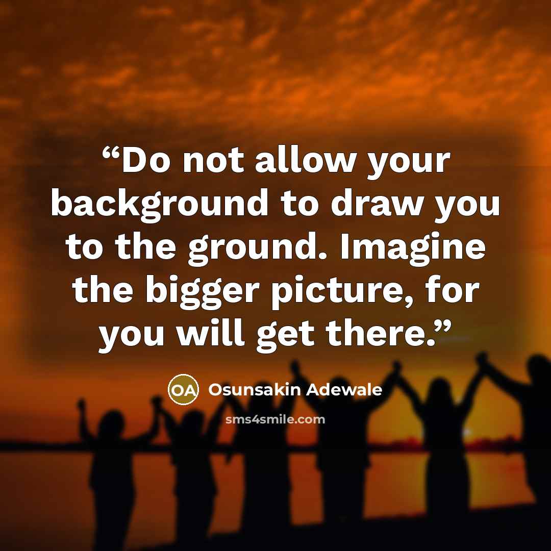 “Do not allow your background to draw you to the ground. Imagine the bigger picture, for you will get there.” quote by Osunsakin Adewale