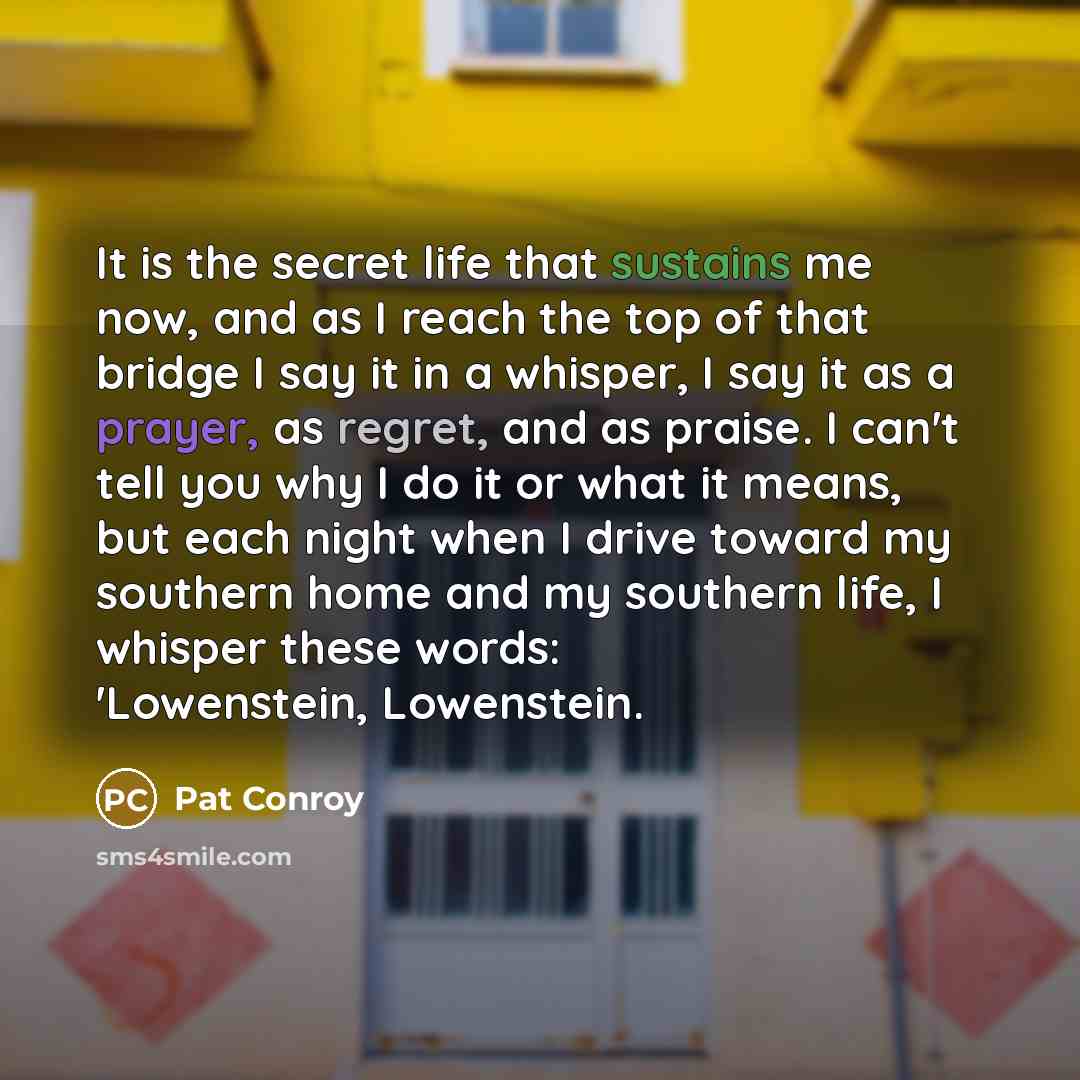 “It is the secret life that sustains me now, and as I reach the top of that bridge I say it in a whisper, I say it as a prayer, as regret, and as praise. I can't tell you why I do it or what it means, but each night when I drive toward my southern home and my southern life, I whisper these words…” quote by Pat Conroy